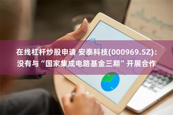 在线杠杆炒股申请 安泰科技(000969.SZ)：没有与“国家集成电路基金三期”开展合作