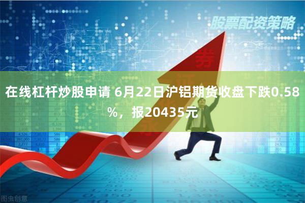 在线杠杆炒股申请 6月22日沪铝期货收盘下跌0.58%，报20435元