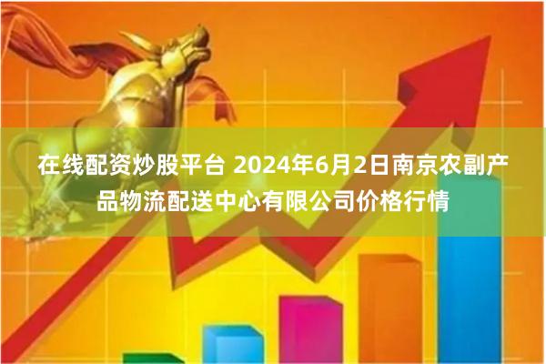 在线配资炒股平台 2024年6月2日南京农副产品物流配送中心