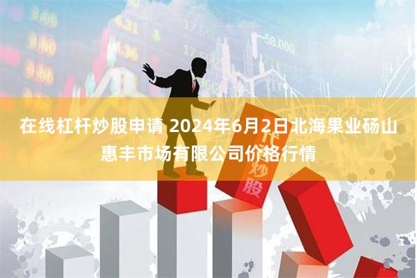 在线杠杆炒股申请 2024年6月2日北海果业砀山惠丰市场有限公司价格行情