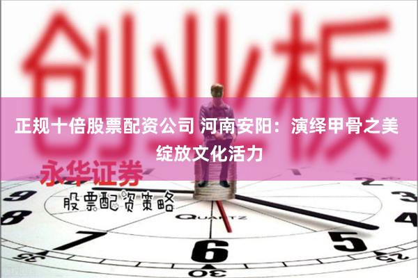 正规十倍股票配资公司 河南安阳：演绎甲骨之美 绽放文化活力