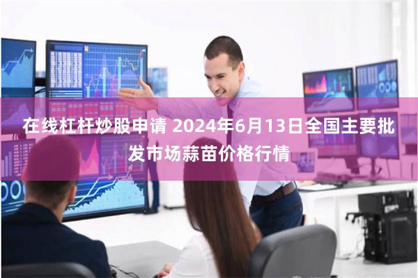 在线杠杆炒股申请 2024年6月13日全国主要批发市场蒜苗价