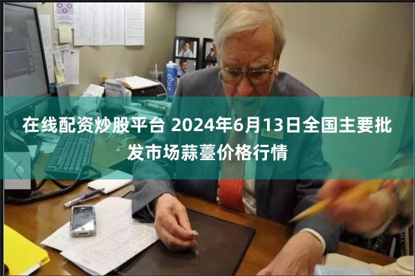 在线配资炒股平台 2024年6月13日全国主要批发市场蒜薹价