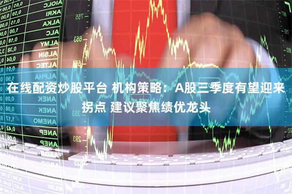 在线配资炒股平台 机构策略：A股三季度有望迎来拐点 建议聚焦