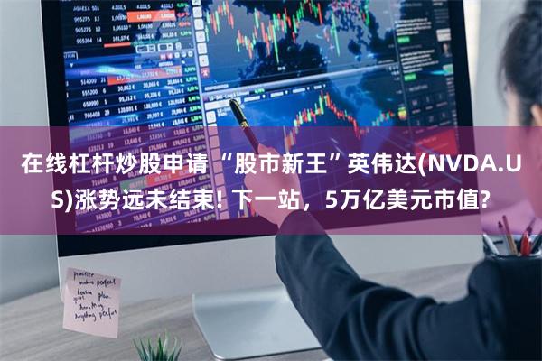 在线杠杆炒股申请 “股市新王”英伟达(NVDA.US)涨势远未结束! 下一站，5万亿美元市值?