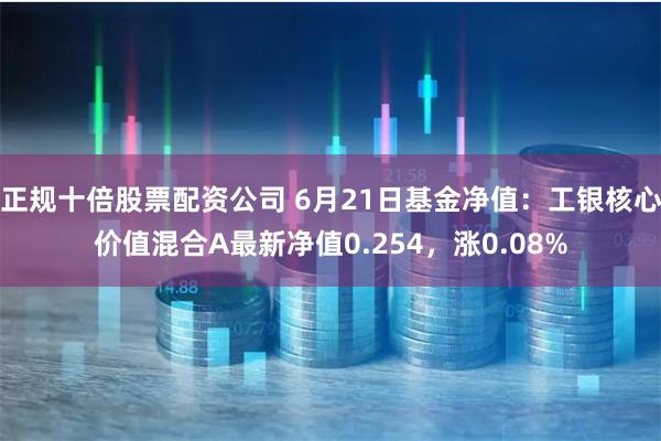 正规十倍股票配资公司 6月21日基金净值：工银核心价值混合A