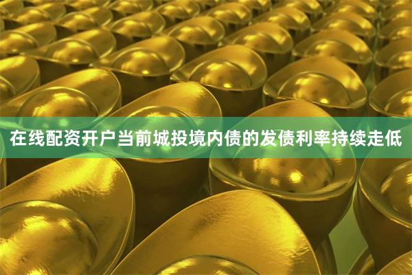 在线配资开户当前城投境内债的发债利率持续走低