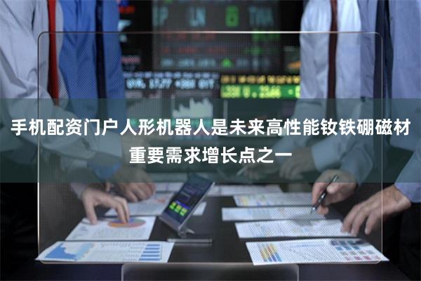 手机配资门户人形机器人是未来高性能钕铁硼磁材重要需求增长点之