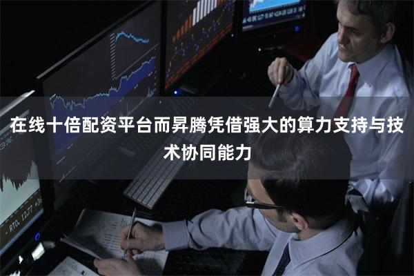 在线十倍配资平台而昇腾凭借强大的算力支持与技术协同能力