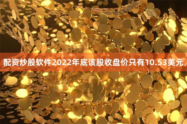 配资炒股软件2022年底该股收盘价只有10.53美元