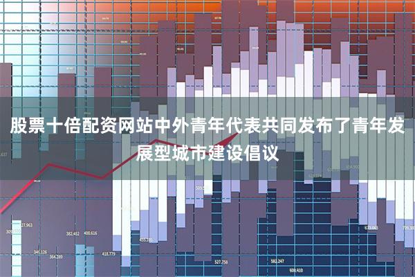 股票十倍配资网站中外青年代表共同发布了青年发展型城市建设倡议