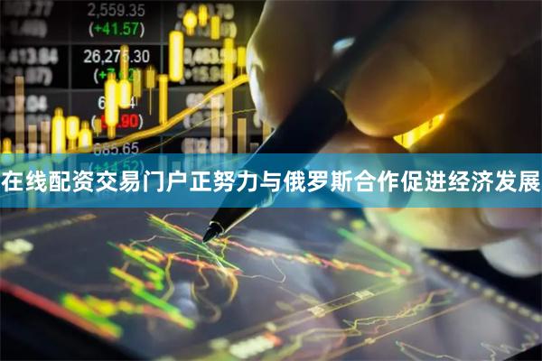 在线配资交易门户正努力与俄罗斯合作促进经济发展