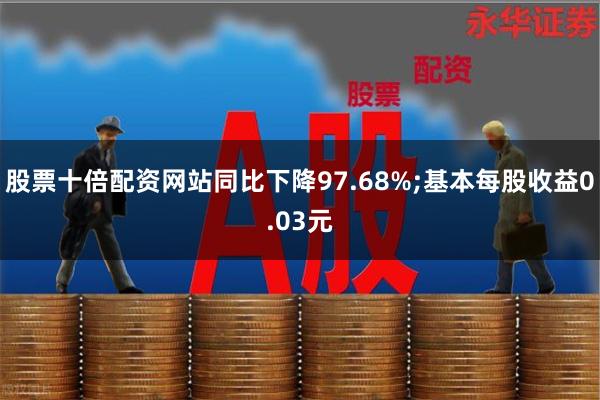 股票十倍配资网站同比下降97.68%;基本每股收益0.03元