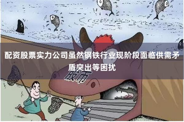 配资股票实力公司虽然钢铁行业现阶段面临供需矛盾突出等困扰