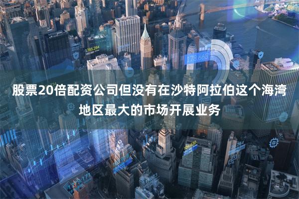 股票20倍配资公司但没有在沙特阿拉伯这个海湾地区最大的市场开