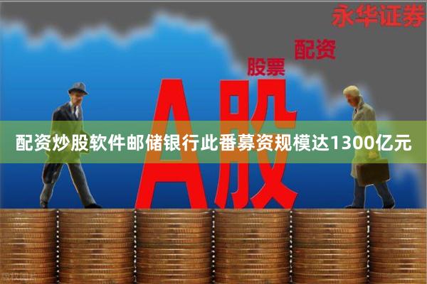 配资炒股软件邮储银行此番募资规模达1300亿元