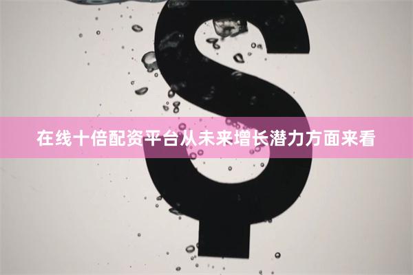 在线十倍配资平台从未来增长潜力方面来看