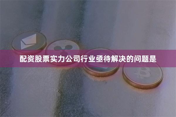 配资股票实力公司行业亟待解决的问题是