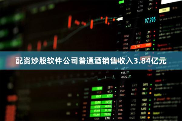 配资炒股软件公司普通酒销售收入3.84亿元
