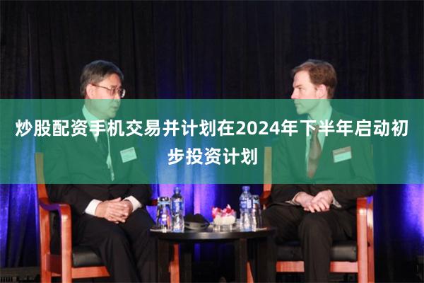 炒股配资手机交易并计划在2024年下半年启动初步投资计划