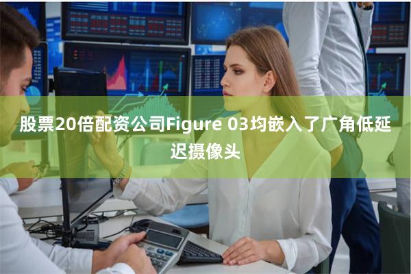 股票20倍配资公司Figure 03均嵌入了广角低延迟摄像头