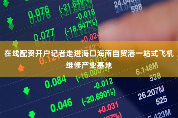 在线配资开户记者走进海口海南自贸港一站式飞机维修产业基地