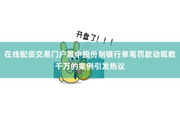 在线配资交易门户其中股份制银行单笔罚款动辄数千万的案例引发热