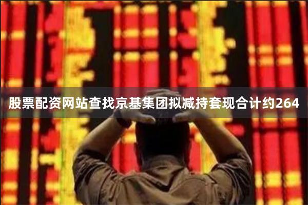 股票配资网站查找京基集团拟减持套现合计约264